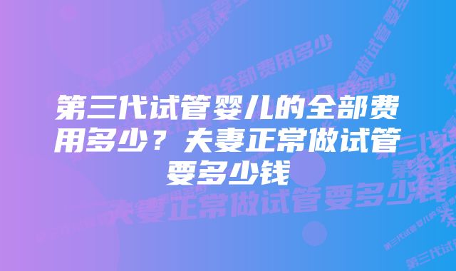 第三代试管婴儿的全部费用多少？夫妻正常做试管要多少钱