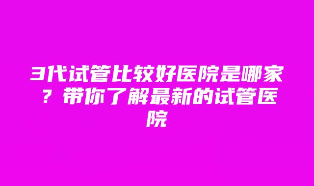 3代试管比较好医院是哪家？带你了解最新的试管医院