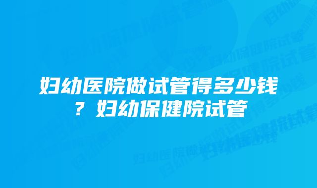 妇幼医院做试管得多少钱？妇幼保健院试管