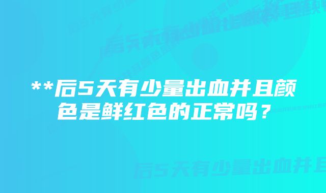 **后5天有少量出血并且颜色是鲜红色的正常吗？