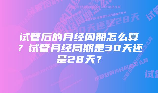 试管后的月经周期怎么算？试管月经周期是30天还是28天？