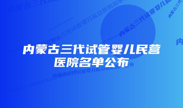 内蒙古三代试管婴儿民营医院名单公布