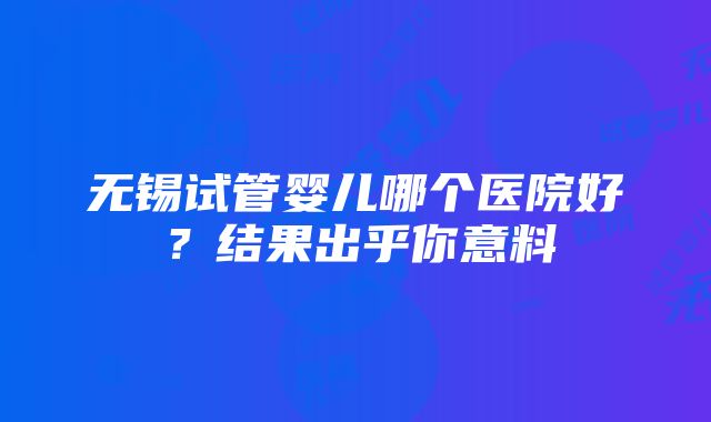 无锡试管婴儿哪个医院好？结果出乎你意料