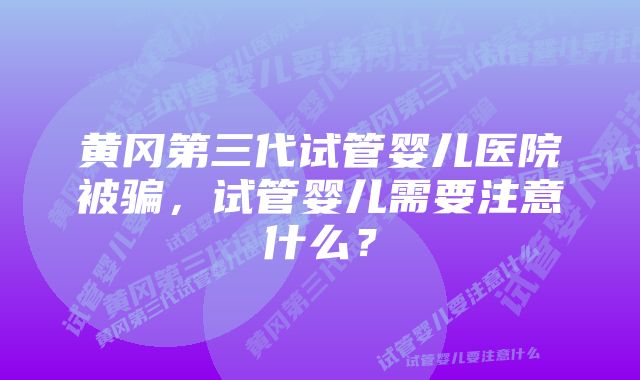 黄冈第三代试管婴儿医院被骗，试管婴儿需要注意什么？