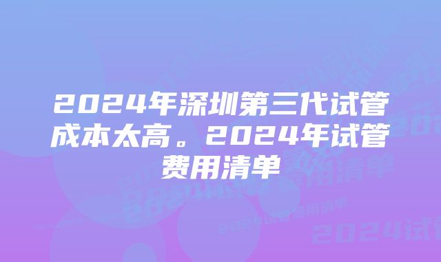 2024年深圳第三代试管成本太高。2024年试管费用清单