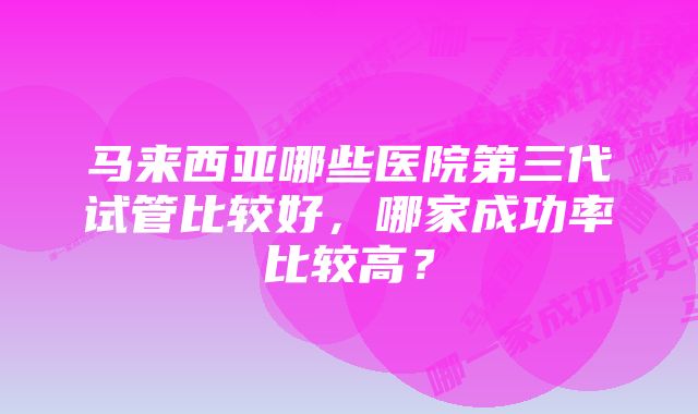 马来西亚哪些医院第三代试管比较好，哪家成功率比较高？