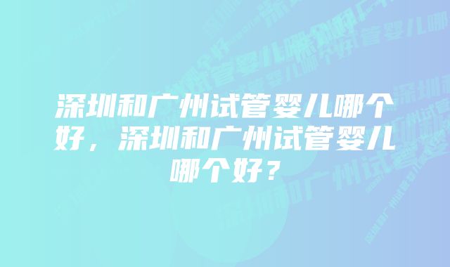 深圳和广州试管婴儿哪个好，深圳和广州试管婴儿哪个好？