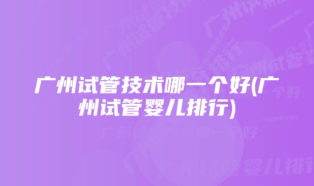 广州试管技术哪一个好(广州试管婴儿排行)