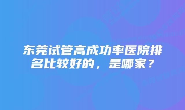 东莞试管高成功率医院排名比较好的，是哪家？