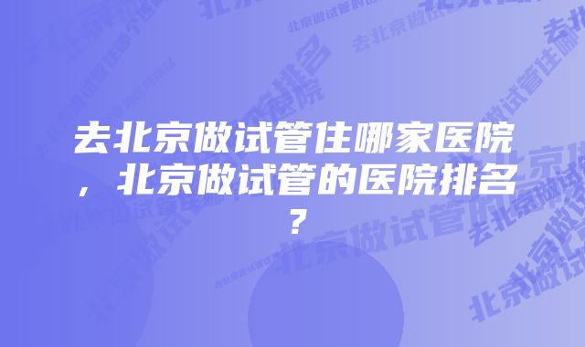 去北京做试管住哪家医院，北京做试管的医院排名？