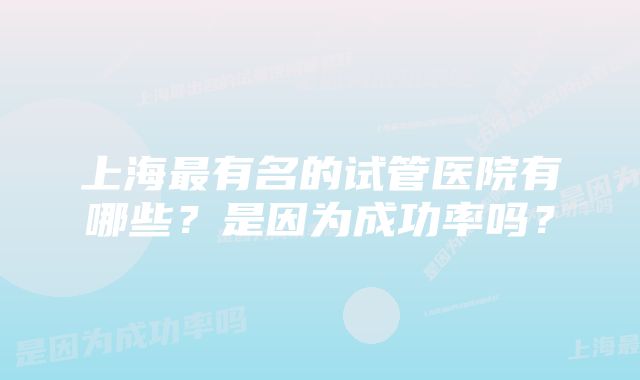 上海最有名的试管医院有哪些？是因为成功率吗？