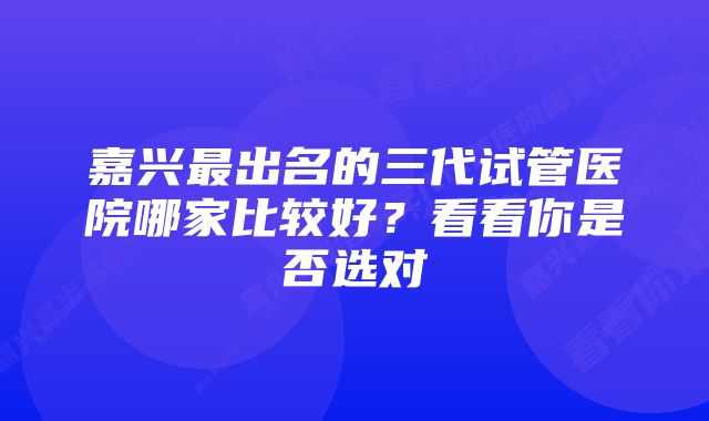 嘉兴最出名的三代试管医院哪家比较好？看看你是否选对