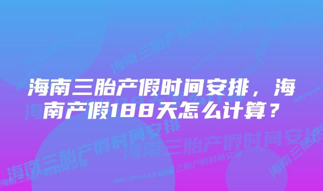 海南三胎产假时间安排，海南产假188天怎么计算？