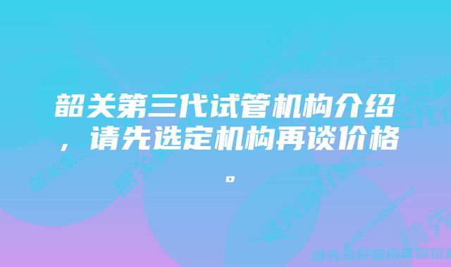 韶关第三代试管机构介绍，请先选定机构再谈价格。