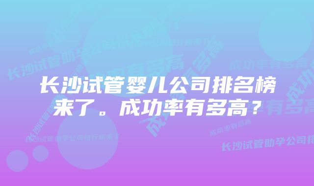 长沙试管婴儿公司排名榜来了。成功率有多高？