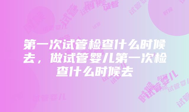 第一次试管检查什么时候去，做试管婴儿第一次检查什么时候去