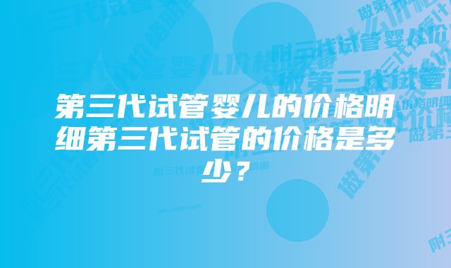 第三代试管婴儿的价格明细第三代试管的价格是多少？