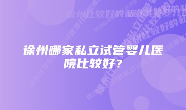 徐州哪家私立试管婴儿医院比较好？