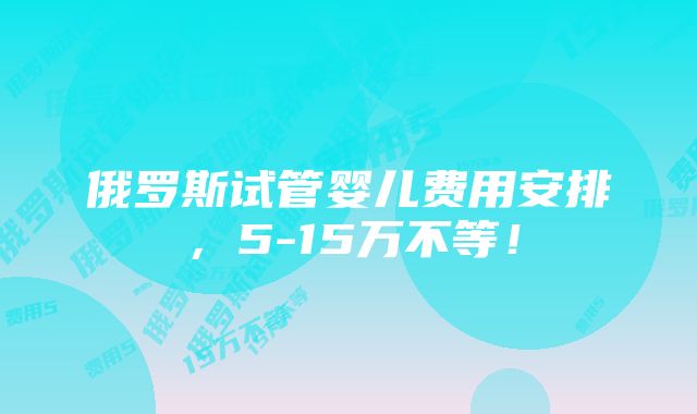 俄罗斯试管婴儿费用安排，5-15万不等！