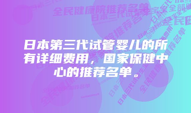 日本第三代试管婴儿的所有详细费用，国家保健中心的推荐名单。