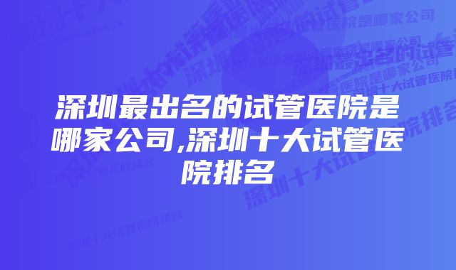 深圳最出名的试管医院是哪家公司,深圳十大试管医院排名