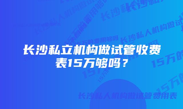 长沙私立机构做试管收费表15万够吗？