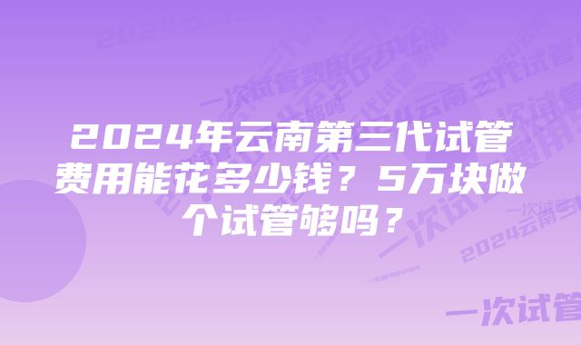 2024年云南第三代试管费用能花多少钱？5万块做个试管够吗？