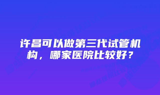 许昌可以做第三代试管机构，哪家医院比较好？