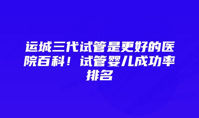 运城三代试管是更好的医院百科！试管婴儿成功率排名