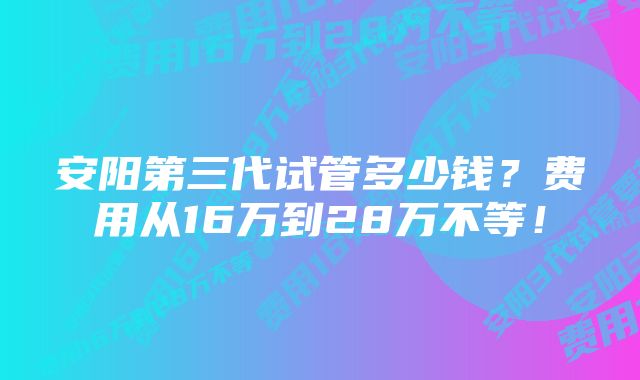 安阳第三代试管多少钱？费用从16万到28万不等！