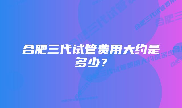 合肥三代试管费用大约是多少？