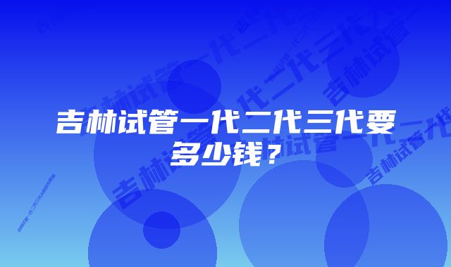 吉林试管一代二代三代要多少钱？