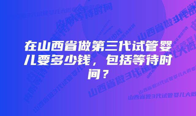 在山西省做第三代试管婴儿要多少钱，包括等待时间？