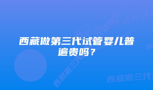 西藏做第三代试管婴儿普遍贵吗？