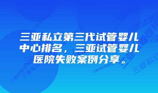 三亚私立第三代试管婴儿中心排名，三亚试管婴儿医院失败案例分享。