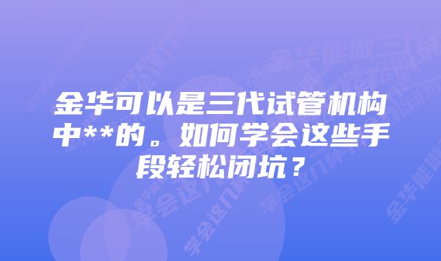 金华可以是三代试管机构中**的。如何学会这些手段轻松闭坑？