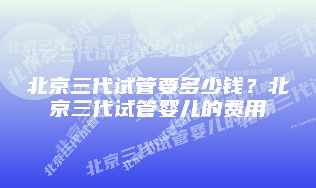 北京三代试管要多少钱？北京三代试管婴儿的费用