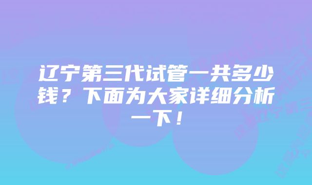 辽宁第三代试管一共多少钱？下面为大家详细分析一下！