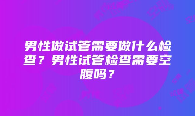 男性做试管需要做什么检查？男性试管检查需要空腹吗？