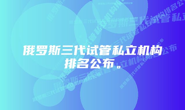 俄罗斯三代试管私立机构排名公布。