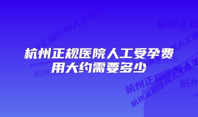 杭州正规医院人工受孕费用大约需要多少