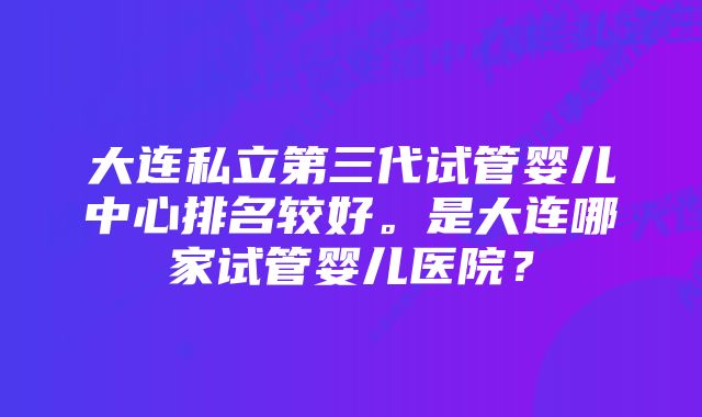 大连私立第三代试管婴儿中心排名较好。是大连哪家试管婴儿医院？