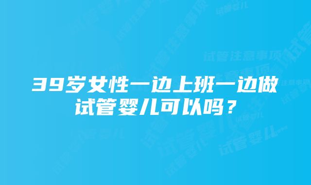 39岁女性一边上班一边做试管婴儿可以吗？