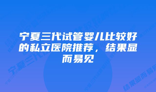 宁夏三代试管婴儿比较好的私立医院推荐，结果显而易见