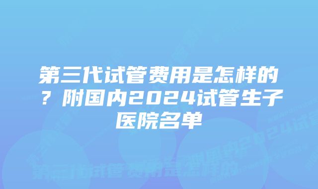 第三代试管费用是怎样的？附国内2024试管生子医院名单