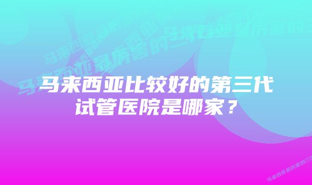 马来西亚比较好的第三代试管医院是哪家？