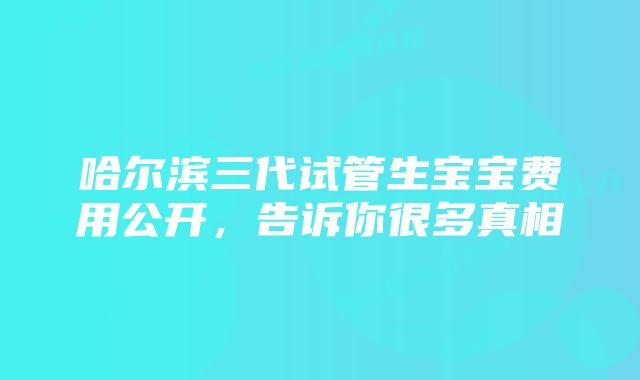 哈尔滨三代试管生宝宝费用公开，告诉你很多真相