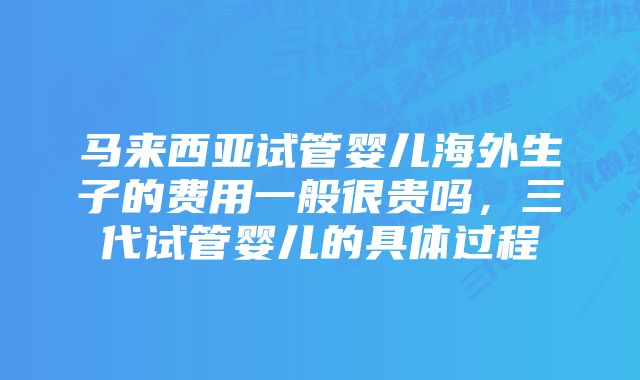 马来西亚试管婴儿海外生子的费用一般很贵吗，三代试管婴儿的具体过程