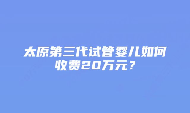 太原第三代试管婴儿如何收费20万元？