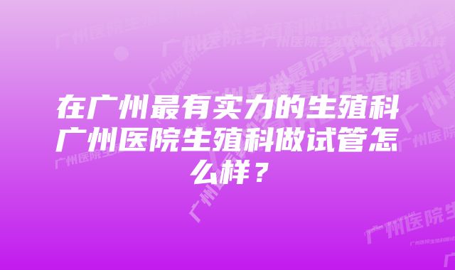 在广州最有实力的生殖科广州医院生殖科做试管怎么样？